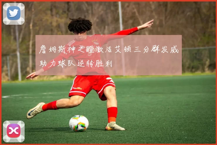 詹姆斯神之瞪激活艾顿三分群发威助力球队逆转胜利