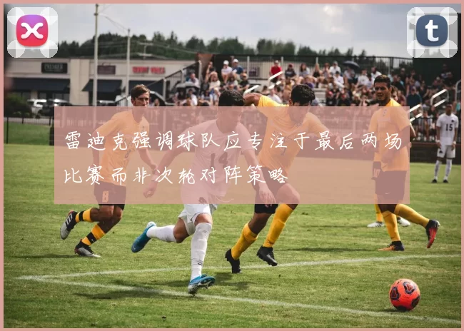 雷迪克强调球队应专注于最后两场比赛而非次轮对阵策略
