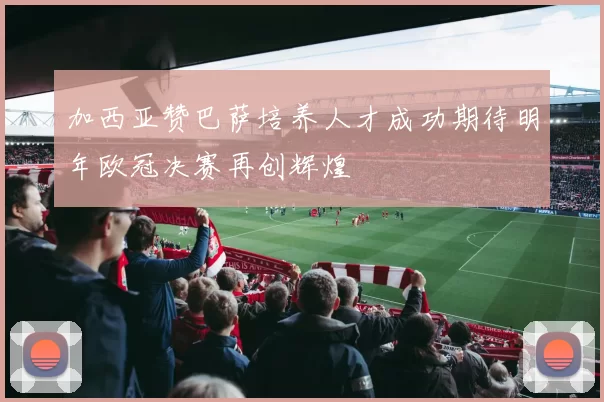 加西亚赞巴萨培养人才成功期待明年欧冠决赛再创辉煌