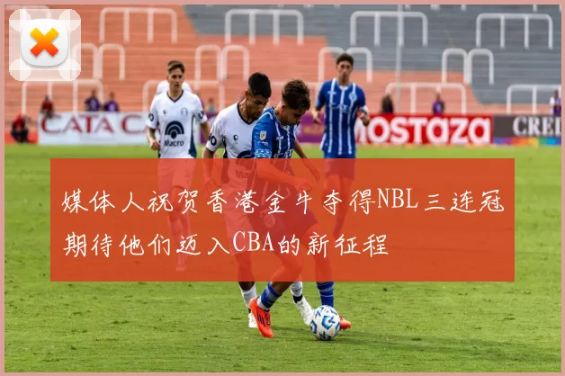 媒体人祝贺香港金牛夺得NBL三连冠期待他们迈入CBA的新征程