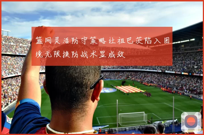 篮网灵活防守策略让祖巴茨陷入困境无限换防战术显成效