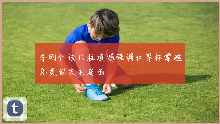 李刚仁谈门柱遗憾强调世界杯需避免类似失利局面