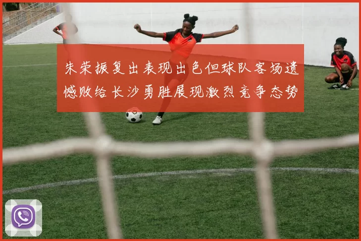 朱荣振复出表现出色但球队客场遗憾败给长沙勇胜展现激烈竞争态势