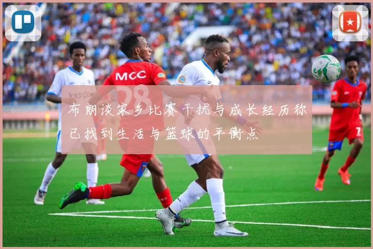 布朗谈家乡比赛干扰与成长经历称已找到生活与篮球的平衡点