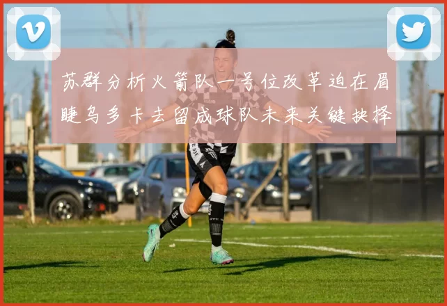 苏群分析火箭队一号位改革迫在眉睫乌多卡去留成球队未来关键抉择