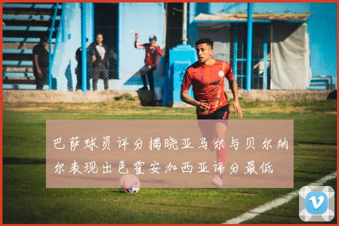 巴萨球员评分揭晓亚马尔与贝尔纳尔表现出色霍安加西亚评分最低