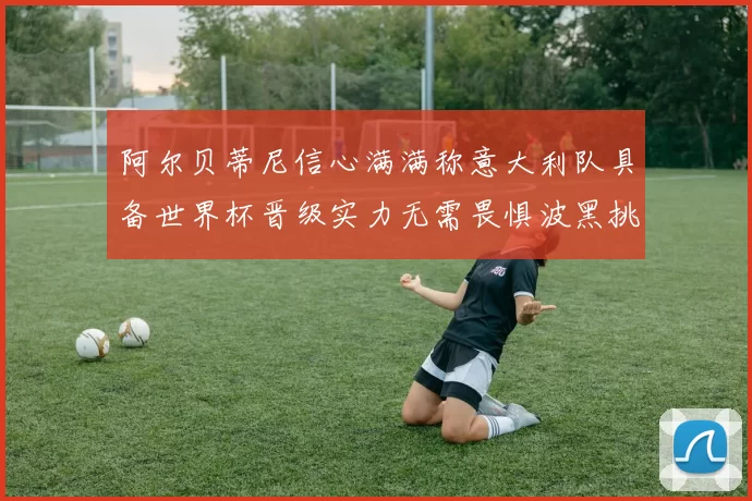 阿尔贝蒂尼信心满满称意大利队具备世界杯晋级实力无需畏惧波黑挑战