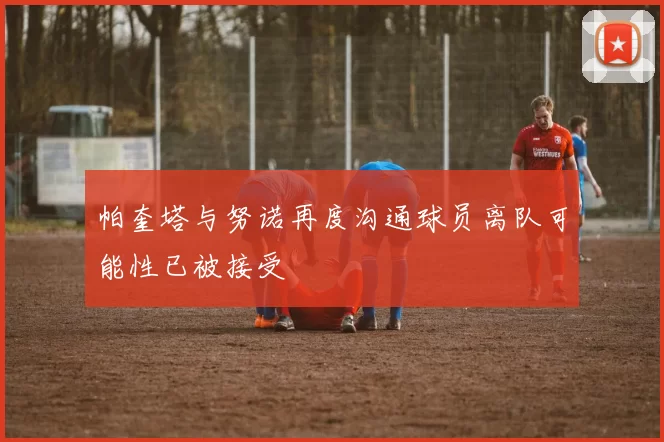 帕奎塔与努诺再度沟通球员离队可能性已被接受